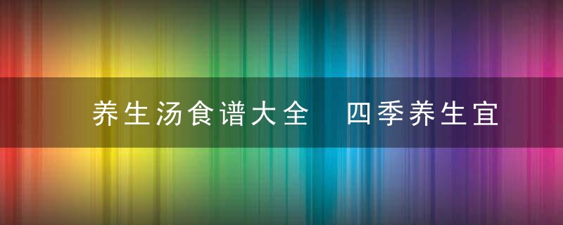 养生汤食谱大全 四季养生宜喝什么汤春季8款养肝炖汤食谱推荐夏季养心汤推荐